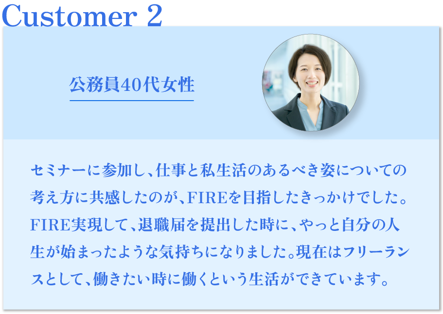 公務員40代女性 セミナーに参加し、仕事と私生活のあるべき姿についての 考え方に共感したのが、FIREを目指したきっかけでした。 FI RE実現して、退職届を提出した時に、やっと自分の人生 が始まったような気持ちになりました。現在はフリーラン スとして、働きたい時に働くという生活ができています。